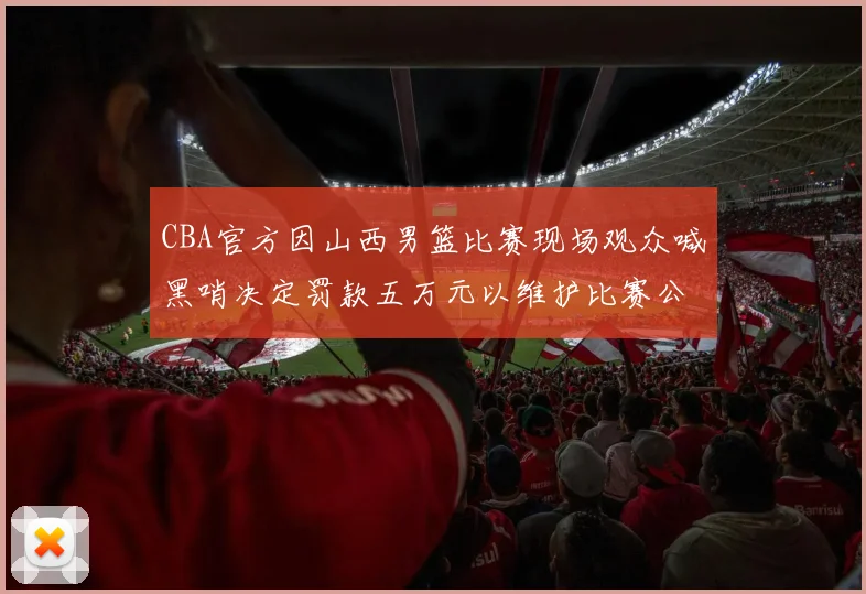 CBA官方因山西男篮比赛现场观众喊黑哨决定罚款五万元以维护比赛公正性