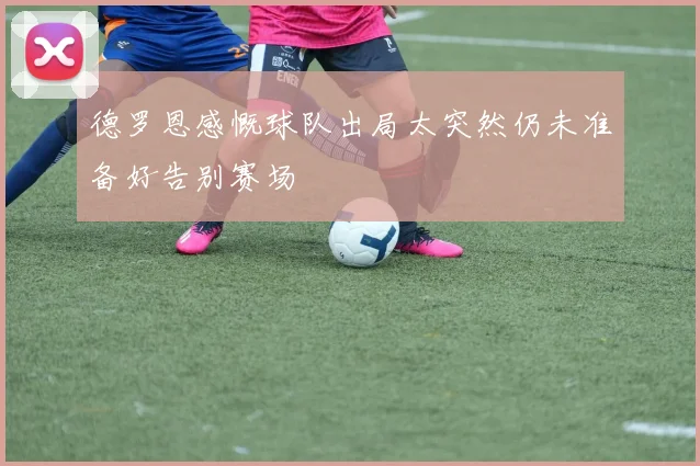 德罗恩感慨球队出局太突然仍未准备好告别赛场