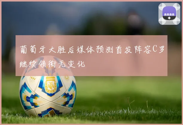 葡萄牙大胜后媒体预测首发阵容C罗继续领衔无变化