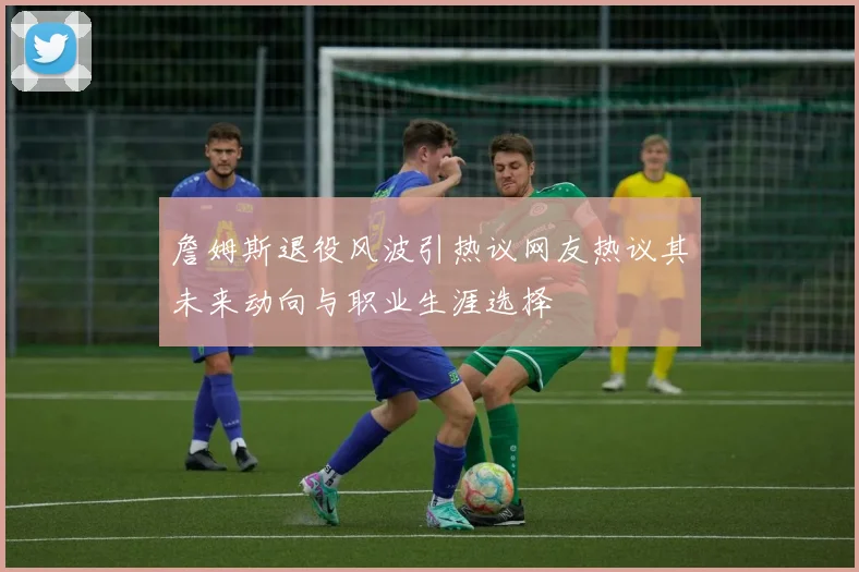 詹姆斯退役风波引热议网友热议其未来动向与职业生涯选择