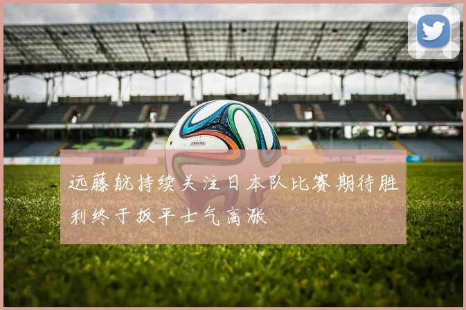 远藤航持续关注日本队比赛期待胜利终于扳平士气高涨