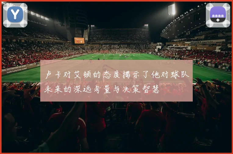 卢卡对艾顿的态度揭示了他对球队未来的深远考量与决策智慧