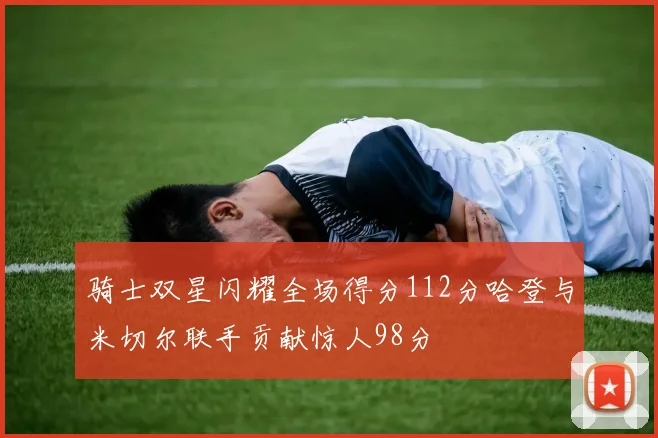 骑士双星闪耀全场得分112分哈登与米切尔联手贡献惊人98分