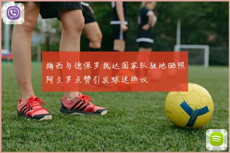梅西与德保罗抵达国家队驻地晒照阿圭罗点赞引发球迷热议