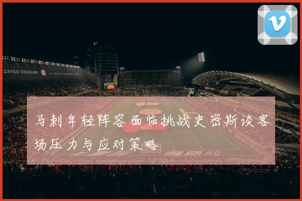 马刺年轻阵容面临挑战史密斯谈客场压力与应对策略