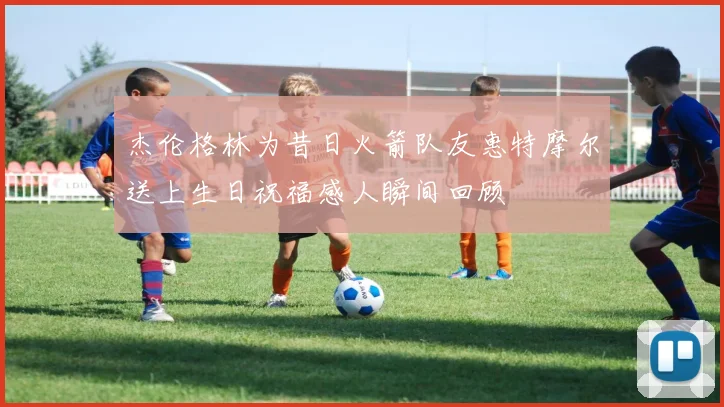 杰伦格林为昔日火箭队友惠特摩尔送上生日祝福感人瞬间回顾
