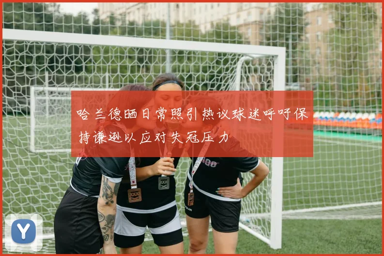 哈兰德晒日常照引热议球迷呼吁保持谦逊以应对失冠压力